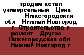 продам котел универсальный › Цена ­ 20 000 - Нижегородская обл., Нижний Новгород г. Строительство и ремонт » Другое   . Нижегородская обл.,Нижний Новгород г.
